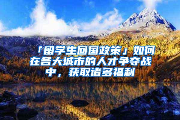 「留学生回国政策」如何在各大城市的人才争夺战中，获取诸多福利