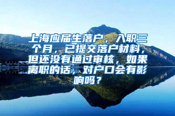 上海应届生落户，入职三个月，已提交落户材料，但还没有通过审核，如果离职的话，对户口会有影响吗？