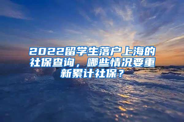 2022留学生落户上海的社保查询，哪些情况要重新累计社保？