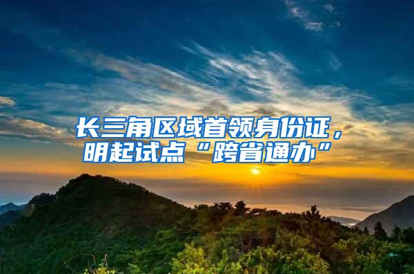 长三角区域首领身份证，明起试点“跨省通办”