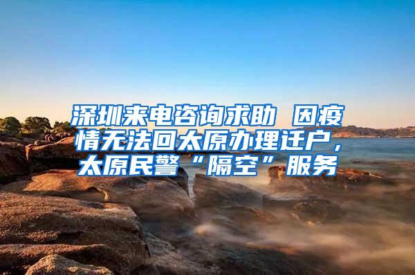 深圳来电咨询求助 因疫情无法回太原办理迁户，太原民警“隔空”服务