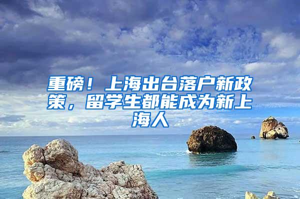 重磅！上海出台落户新政策，留学生都能成为新上海人