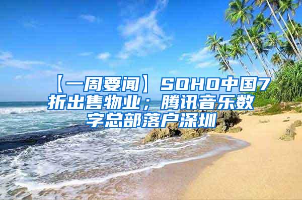 【一周要闻】SOHO中国7折出售物业；腾讯音乐数字总部落户深圳