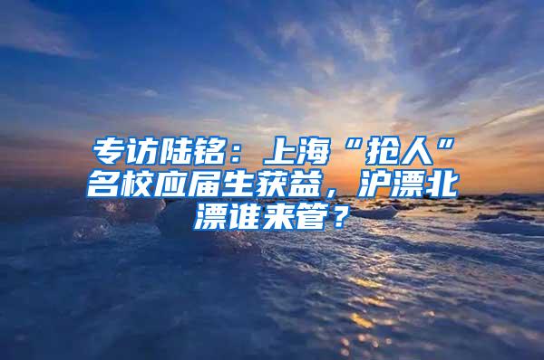 专访陆铭：上海“抢人”名校应届生获益，沪漂北漂谁来管？