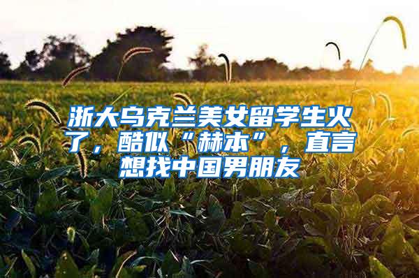 浙大乌克兰美女留学生火了，酷似“赫本”，直言想找中国男朋友