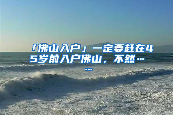 「佛山入户」一定要赶在45岁前入户佛山，不然……