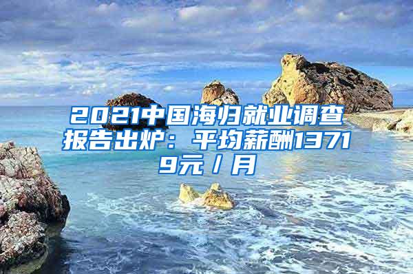 2021中国海归就业调查报告出炉：平均薪酬13719元／月