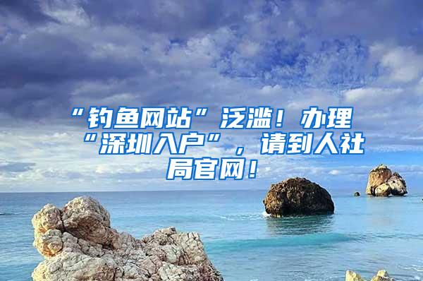 “钓鱼网站”泛滥！办理“深圳入户”，请到人社局官网！