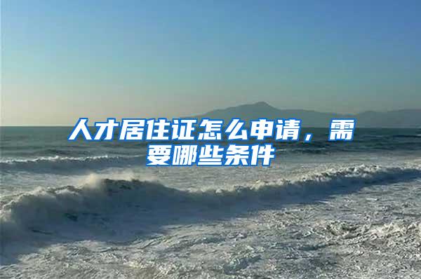 人才居住证怎么申请，需要哪些条件