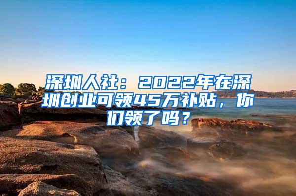 深圳人社：2022年在深圳创业可领45万补贴，你们领了吗？