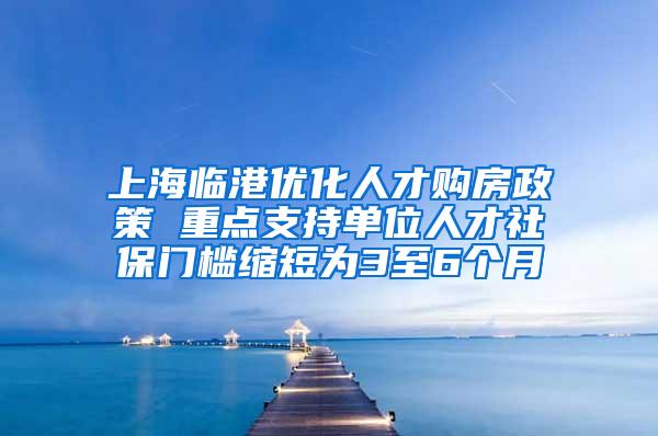 上海临港优化人才购房政策 重点支持单位人才社保门槛缩短为3至6个月