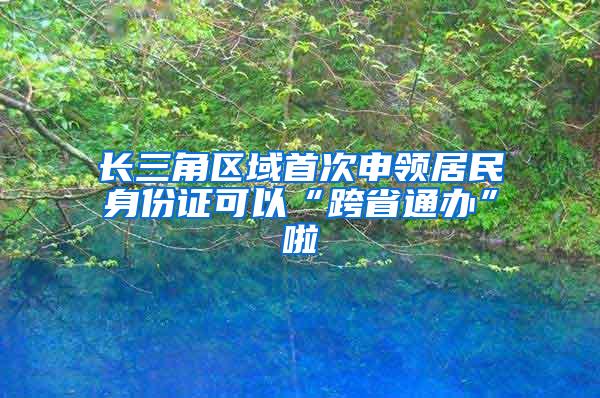 长三角区域首次申领居民身份证可以“跨省通办”啦