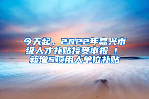 今天起，2022年嘉兴市级人才补贴接受申报 ! 新增5项用人单位补贴