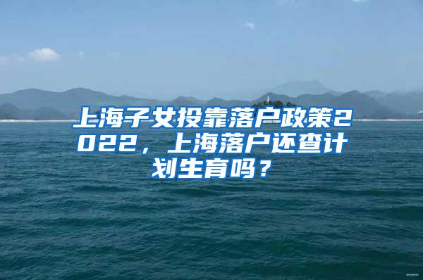 上海子女投靠落户政策2022，上海落户还查计划生育吗？