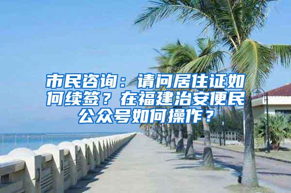 市民咨询：请问居住证如何续签？在福建治安便民公众号如何操作？