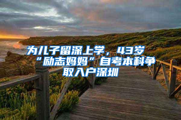 为儿子留深上学，43岁“励志妈妈”自考本科争取入户深圳