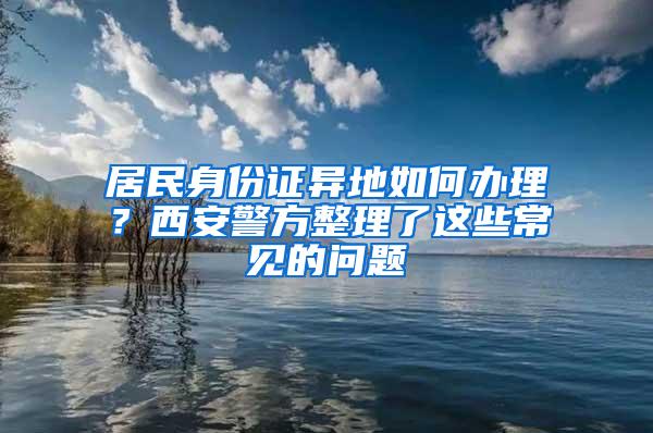 居民身份证异地如何办理？西安警方整理了这些常见的问题