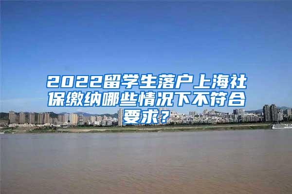 2022留学生落户上海社保缴纳哪些情况下不符合要求？