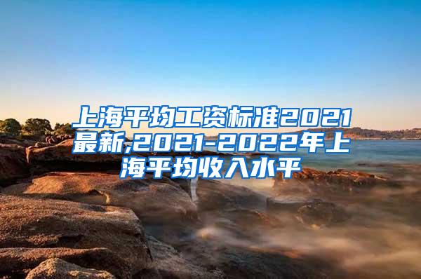 上海平均工资标准2021最新,2021-2022年上海平均收入水平