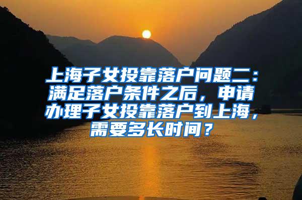 上海子女投靠落户问题二：满足落户条件之后，申请办理子女投靠落户到上海，需要多长时间？
