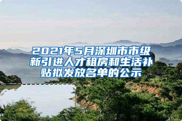 2021年5月深圳市市级新引进人才租房和生活补贴拟发放名单的公示