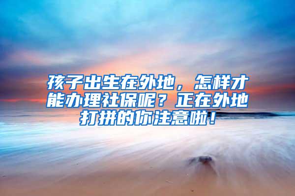 孩子出生在外地，怎样才能办理社保呢？正在外地打拼的你注意啦！