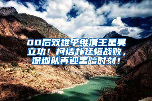 00后双雄李维清王星昊立功！柯洁朴廷桓战败，深圳队再迎黑暗时刻！