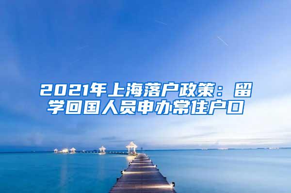 2021年上海落户政策：留学回国人员申办常住户口