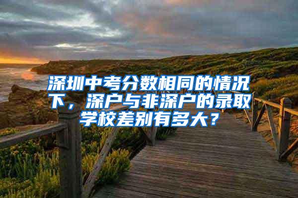 深圳中考分数相同的情况下，深户与非深户的录取学校差别有多大？