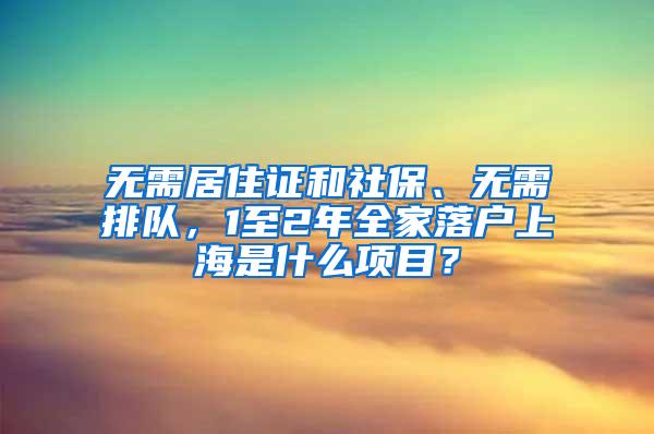 无需居住证和社保、无需排队，1至2年全家落户上海是什么项目？