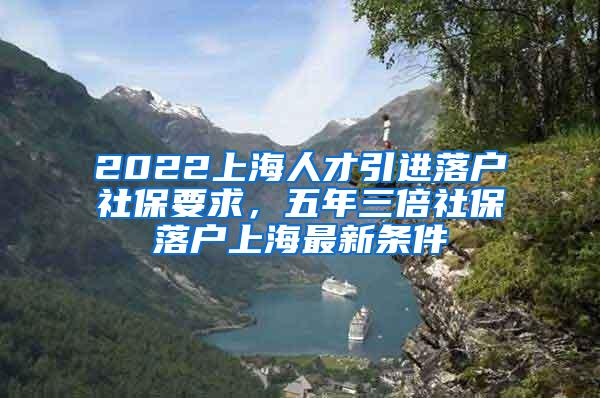 2022上海人才引进落户社保要求，五年三倍社保落户上海最新条件