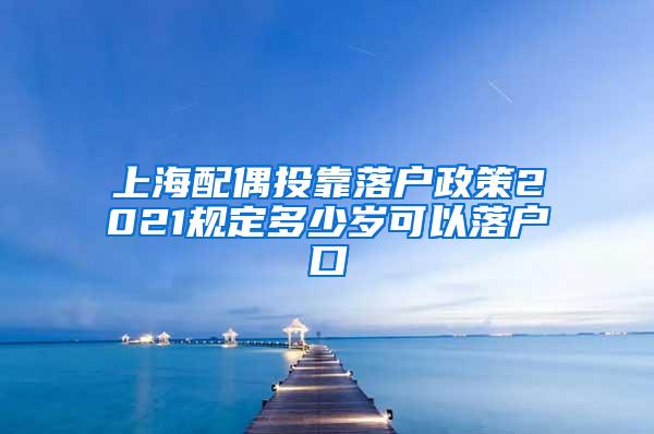 上海配偶投靠落户政策2021规定多少岁可以落户口