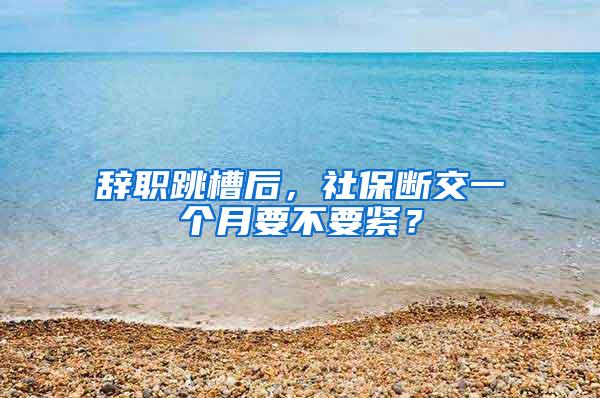 辞职跳槽后，社保断交一个月要不要紧？