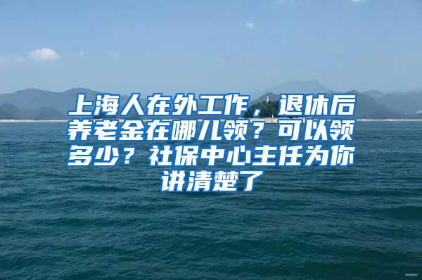 上海人在外工作，退休后养老金在哪儿领？可以领多少？社保中心主任为你讲清楚了