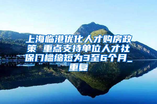上海临港优化人才购房政策 重点支持单位人才社保门槛缩短为3至6个月_重复
