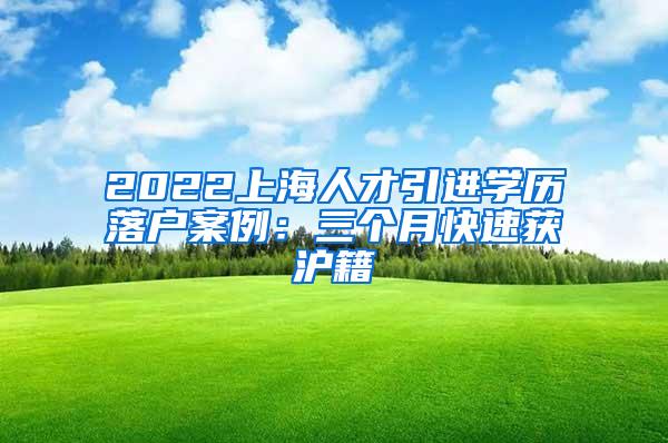 2022上海人才引进学历落户案例：三个月快速获沪籍