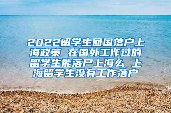 2022留学生回国落户上海政策 在国外工作过的留学生能落户上海么 上海留学生没有工作落户