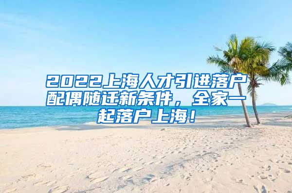 2022上海人才引进落户配偶随迁新条件，全家一起落户上海！