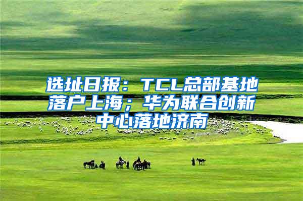 选址日报：TCL总部基地落户上海；华为联合创新中心落地济南