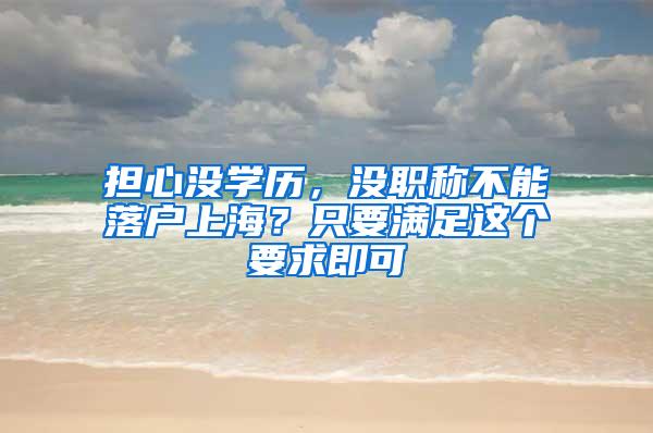 担心没学历，没职称不能落户上海？只要满足这个要求即可