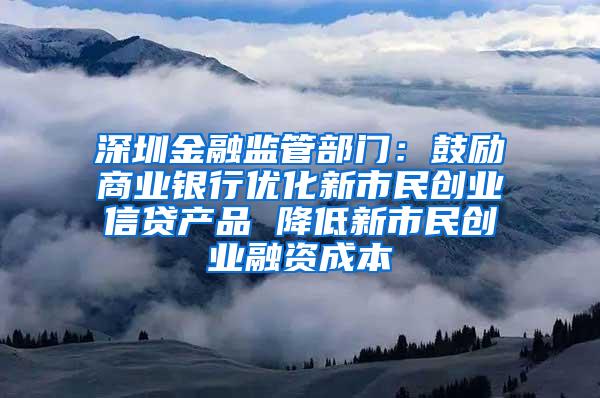 深圳金融监管部门：鼓励商业银行优化新市民创业信贷产品 降低新市民创业融资成本