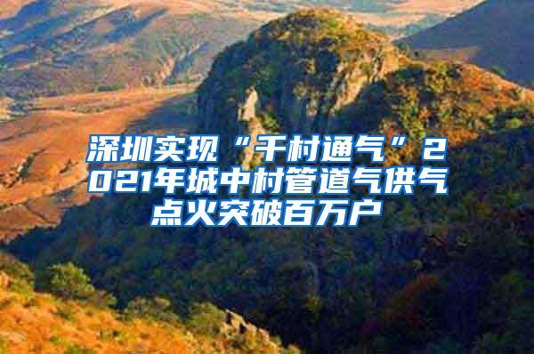 深圳实现“千村通气”2021年城中村管道气供气点火突破百万户