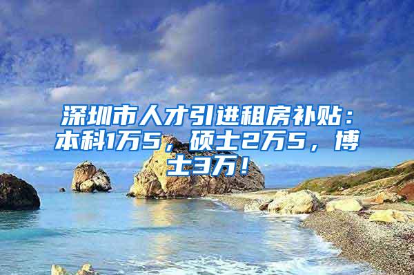 深圳市人才引进租房补贴：本科1万5，硕士2万5，博士3万！