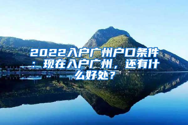 2022入户广州户口条件：现在入户广州，还有什么好处？