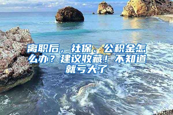 离职后，社保、公积金怎么办？建议收藏！不知道就亏大了