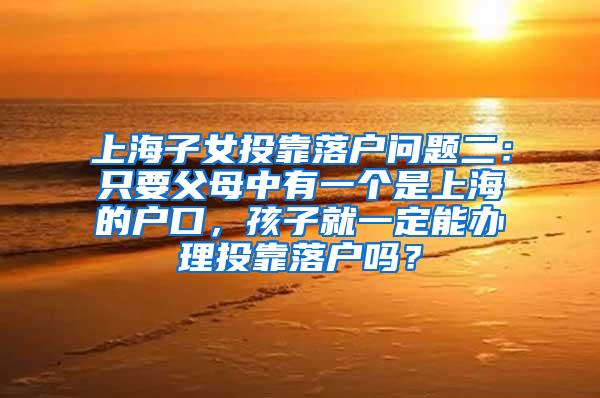 上海子女投靠落户问题二：只要父母中有一个是上海的户口，孩子就一定能办理投靠落户吗？