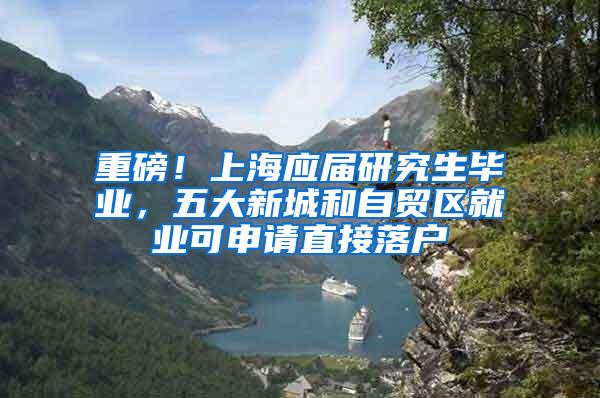 重磅！上海应届研究生毕业，五大新城和自贸区就业可申请直接落户