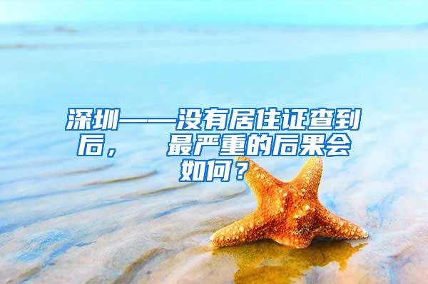 深圳——没有居住证查到后，  最严重的后果会如何？