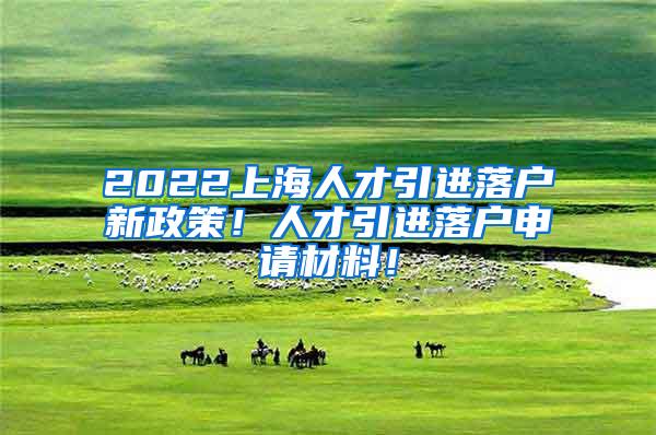 2022上海人才引进落户新政策！人才引进落户申请材料！