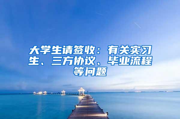 大学生请签收：有关实习生、三方协议、毕业流程等问题